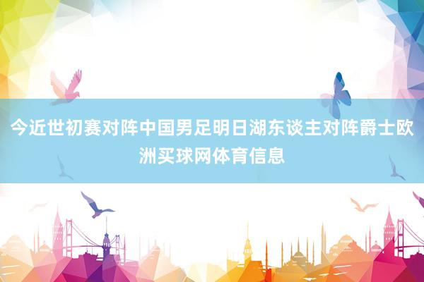 今近世初赛对阵中国男足明日湖东谈主对阵爵士欧洲买球网体育信息