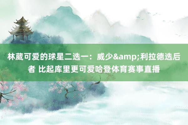 林葳可爱的球星二选一：威少&利拉德选后者 比起库里更可爱哈登体育赛事直播