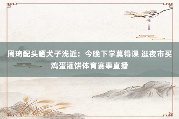 周琦配头晒犬子浅近：今晚下学莫得课 逛夜市买鸡蛋灌饼体育赛事直播