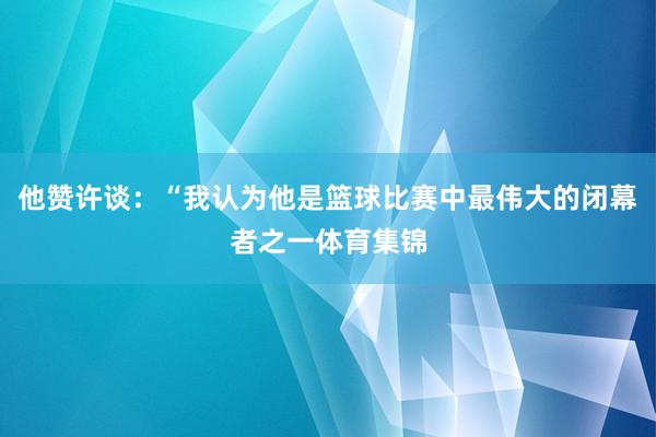 他赞许谈：“我认为他是篮球比赛中最伟大的闭幕者之一体育集锦