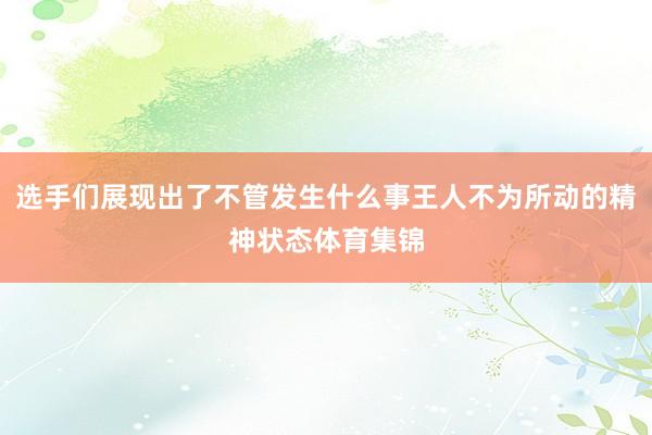 选手们展现出了不管发生什么事王人不为所动的精神状态体育集锦