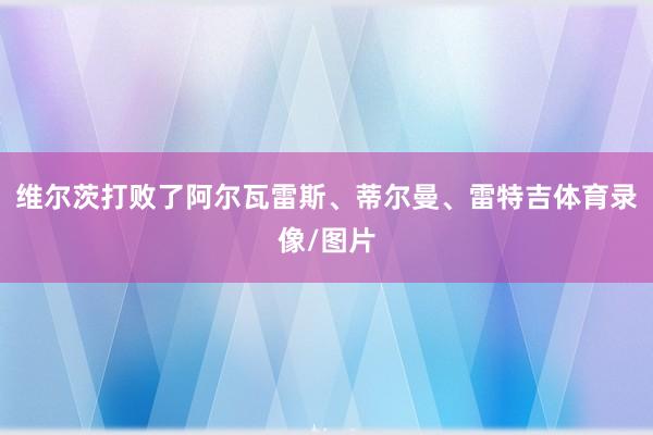 维尔茨打败了阿尔瓦雷斯、蒂尔曼、雷特吉体育录像/图片