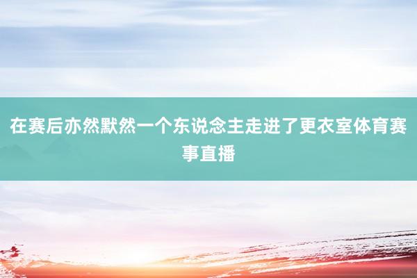 在赛后亦然默然一个东说念主走进了更衣室体育赛事直播