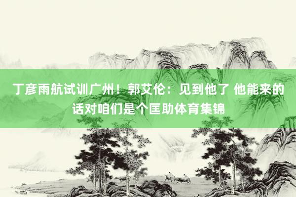 丁彦雨航试训广州！郭艾伦：见到他了 他能来的话对咱们是个匡助体育集锦