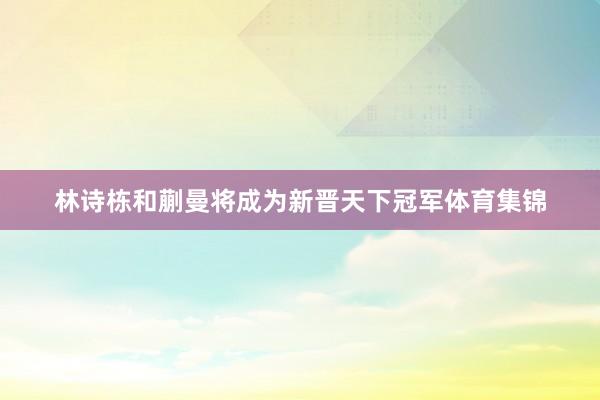 林诗栋和蒯曼将成为新晋天下冠军体育集锦